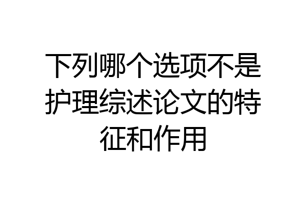 下列哪个选项不是护理综述论文的特征和作用