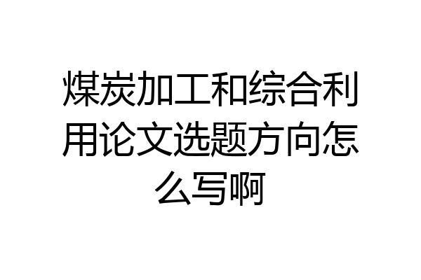 煤炭加工和综合利用论文选题方向怎么写啊