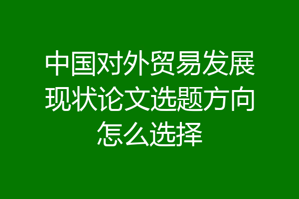 中国对外贸易发展现状论文选题方向怎么选择