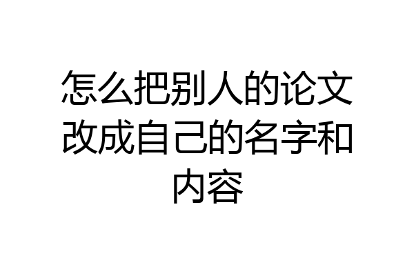 怎么把别人的论文改成自己的名字和内容