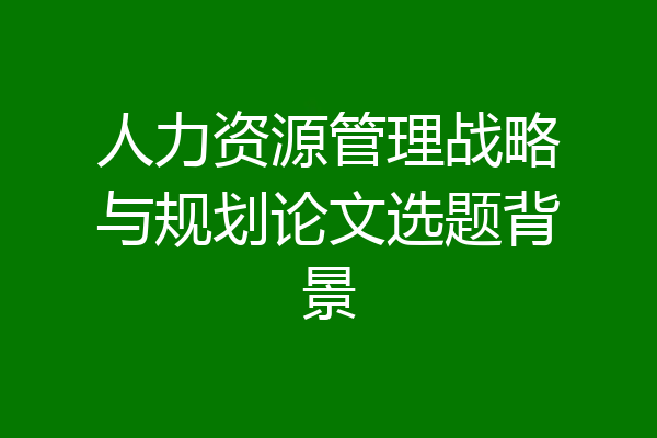 人力资源管理战略与规划论文选题背景