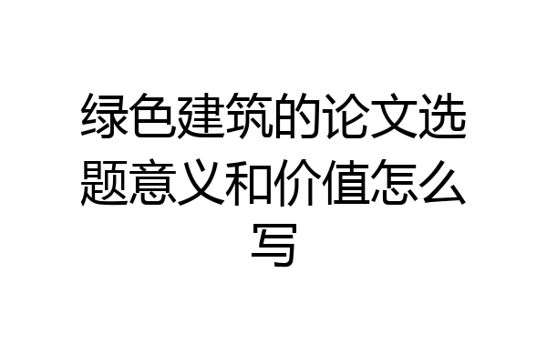 绿色建筑的论文选题意义和价值怎么写