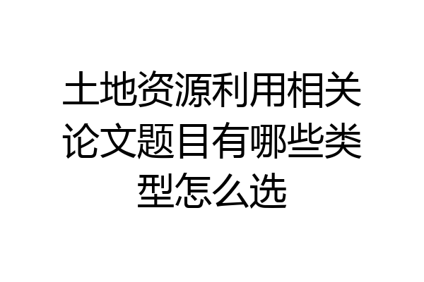 土地资源利用相关论文题目有哪些类型怎么选