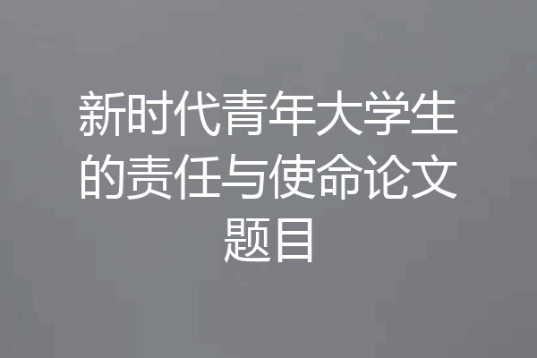 新时代青年大学生的责任与使命论文题目