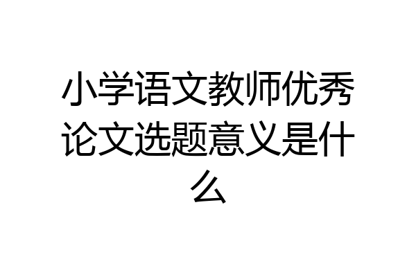 小学语文教师优秀论文选题意义是什么