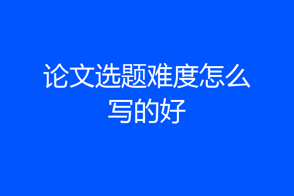 论文选题难度怎么写的好
