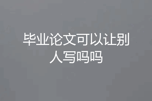 毕业论文可以让别人写吗吗
