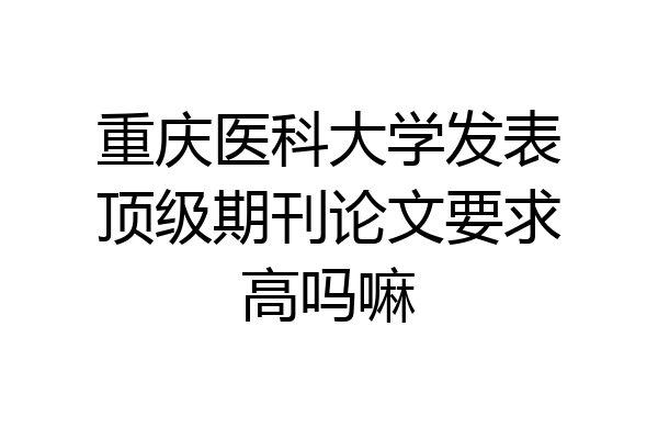 重庆医科大学发表顶级期刊论文要求高吗嘛