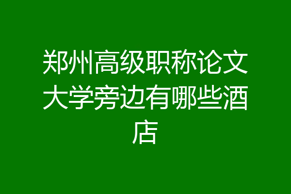 郑州高级职称论文大学旁边有哪些酒店