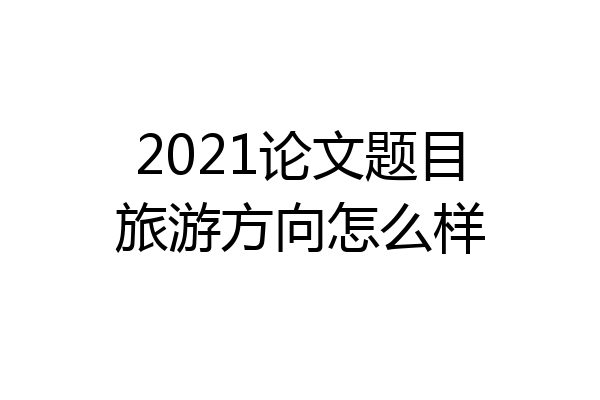 2021论文题目旅游方向怎么样
