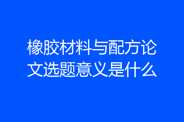 橡胶材料与配方论文选题意义是什么