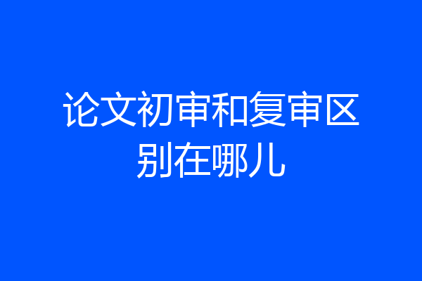 论文初审和复审区别在哪儿