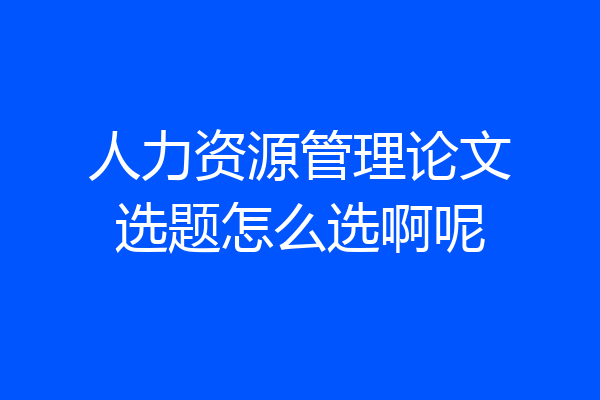 人力资源管理论文选题怎么选啊呢