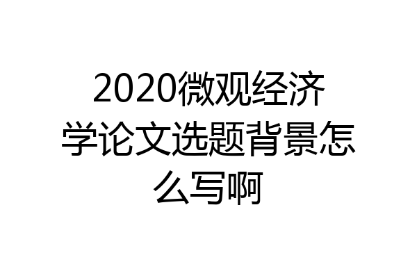 2020微观经济学论文选题背景怎么写啊