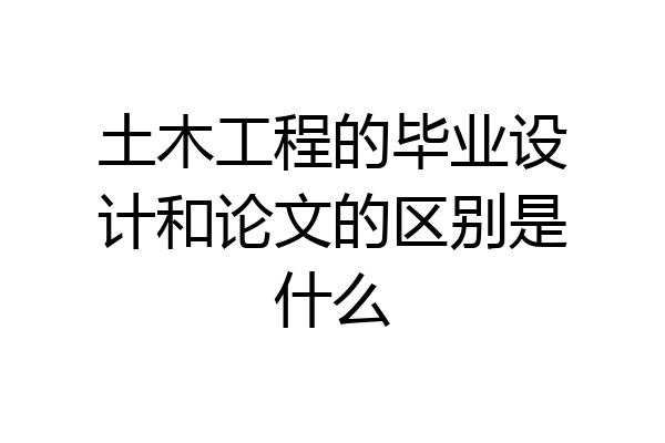 土木工程的毕业设计和论文的区别是什么