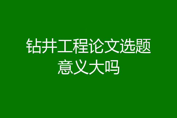 钻井工程论文选题意义大吗