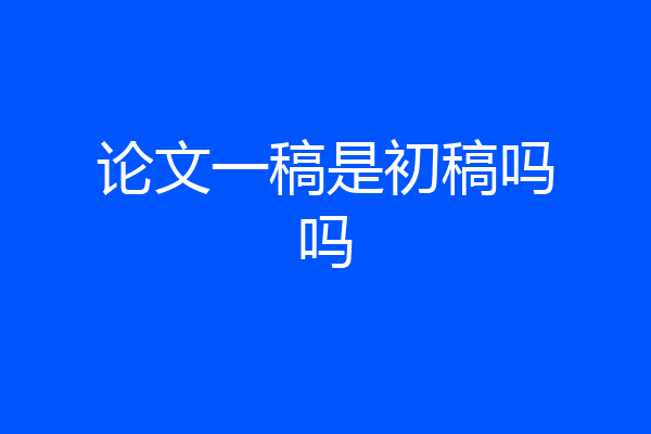 论文一稿是初稿吗吗