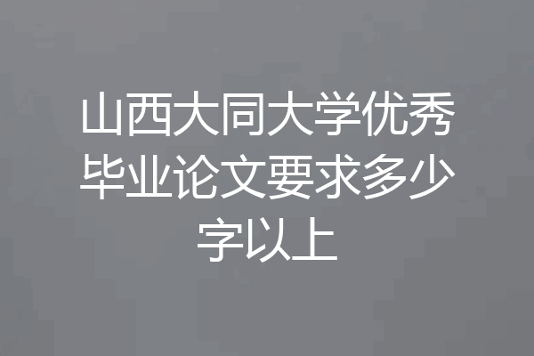 山西大同大学优秀毕业论文要求多少字以上