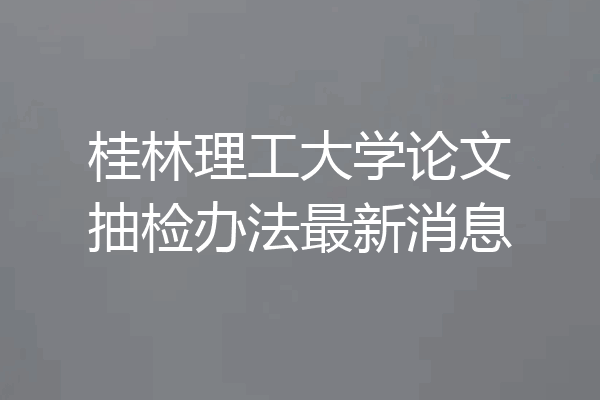 桂林理工大学论文抽检办法最新消息
