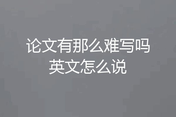 论文有那么难写吗英文怎么说