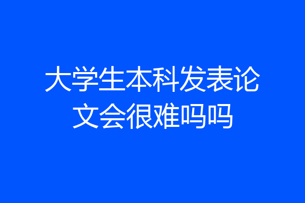大学生本科发表论文会很难吗吗