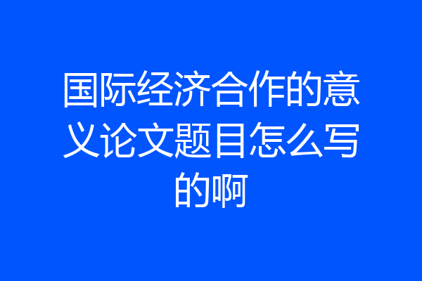 国际经济合作的意义论文题目怎么写的啊