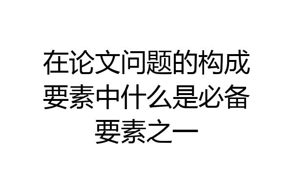 在论文问题的构成要素中什么是必备要素之一