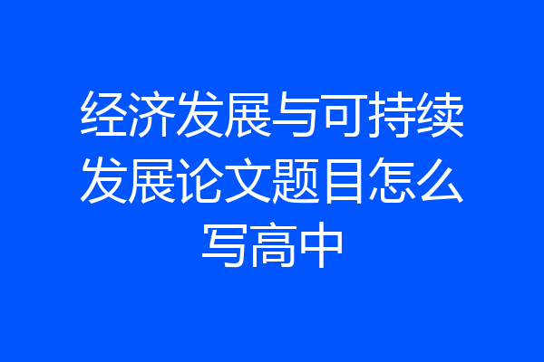 经济发展与可持续发展论文题目怎么写高中