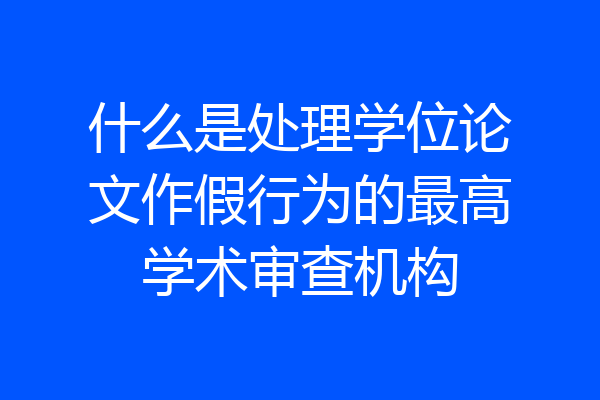 什么是处理学位论文作假行为的最高学术审查机构