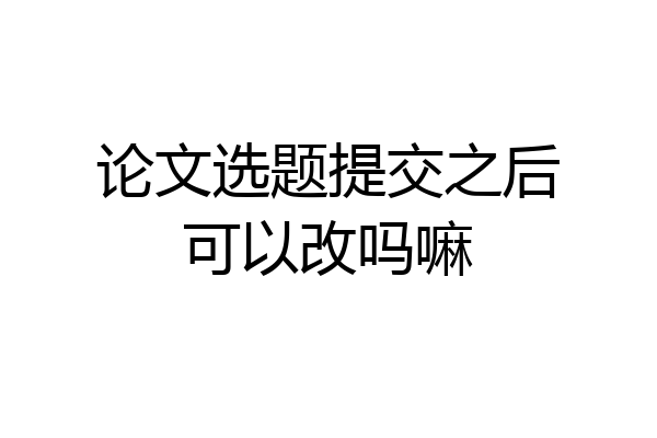 论文选题提交之后可以改吗嘛