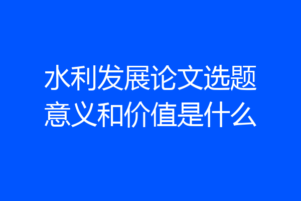 水利发展论文选题意义和价值是什么