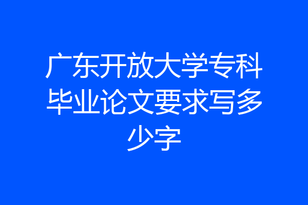 广东开放大学专科毕业论文要求写多少字