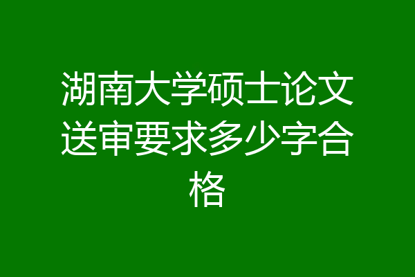 湖南大学硕士论文送审要求多少字合格