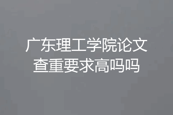 广东理工学院论文查重要求高吗吗