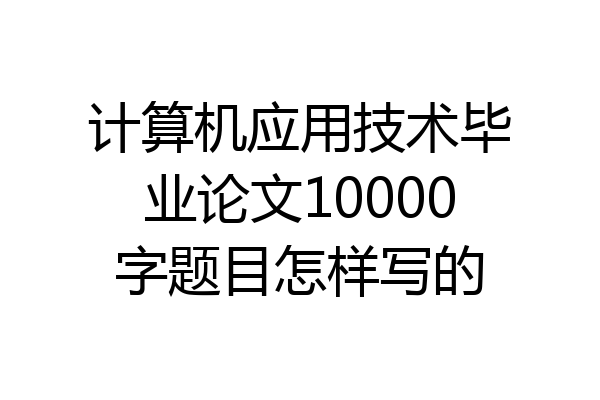 计算机应用技术毕业论文10000字题目怎样写的