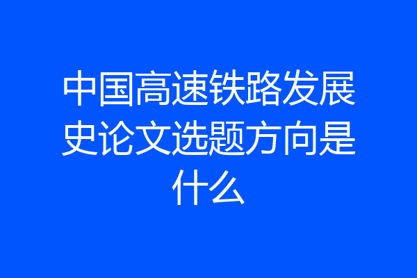 中国高速铁路发展史论文选题方向是什么