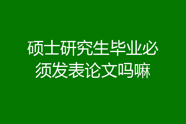 硕士研究生毕业必须发表论文吗嘛