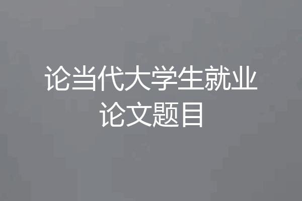 论当代大学生就业论文题目