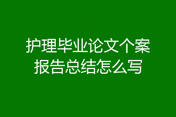 护理毕业论文个案报告总结怎么写