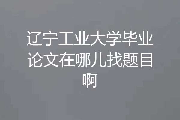 辽宁工业大学毕业论文在哪儿找题目啊