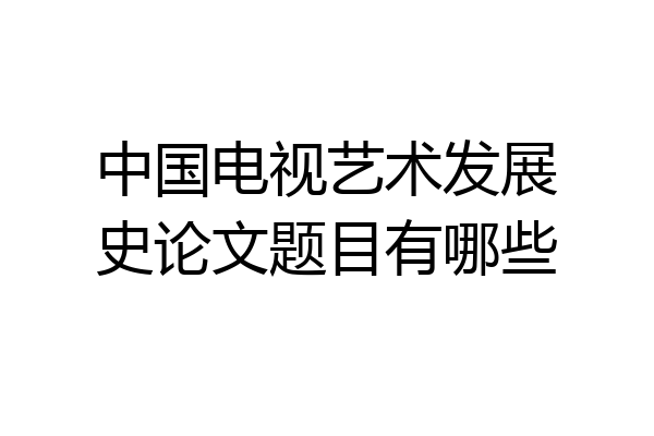 中国电视艺术发展史论文题目有哪些