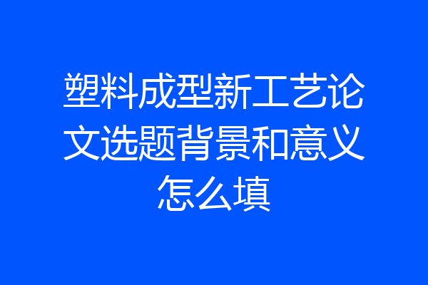塑料成型新工艺论文选题背景和意义怎么填