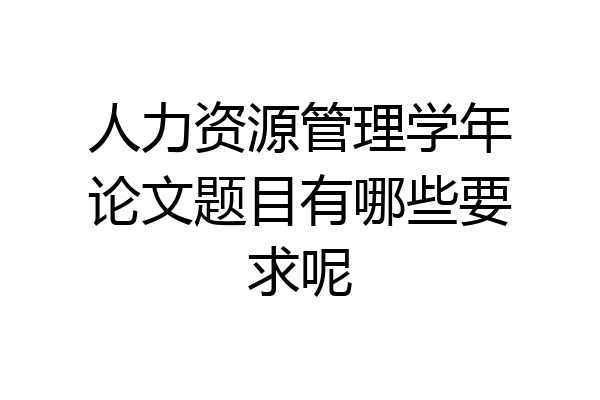 人力资源管理学年论文题目有哪些要求呢
