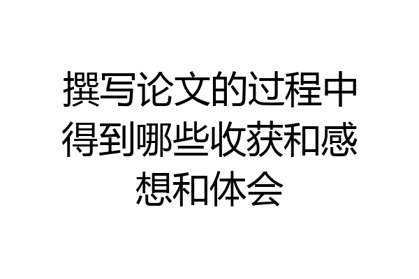 撰写论文的过程中得到哪些收获和感想和体会