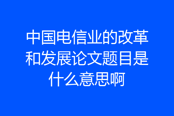 中国电信业的改革和发展论文题目是什么意思啊