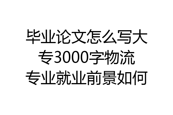 毕业论文怎么写大专3000字物流专业就业前景如何