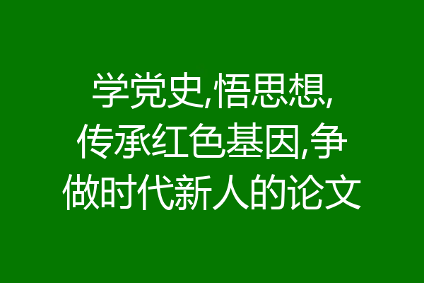学党史,悟思想,传承红色基因,争做时代新人的论文