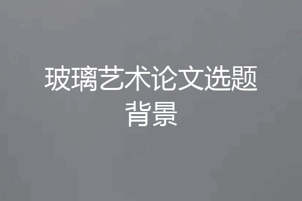玻璃艺术论文选题背景