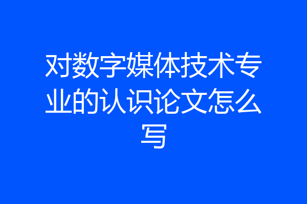 对数字媒体技术专业的认识论文怎么写