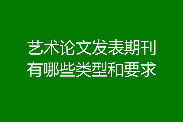 艺术论文发表期刊有哪些类型和要求